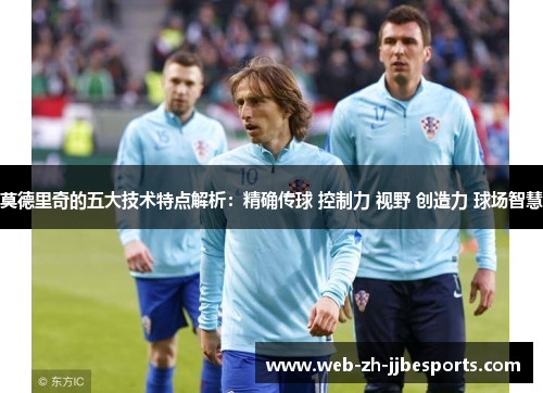 莫德里奇的五大技术特点解析：精确传球 控制力 视野 创造力 球场智慧