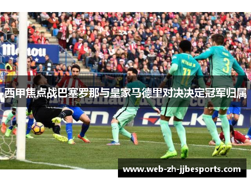 西甲焦点战巴塞罗那与皇家马德里对决决定冠军归属
