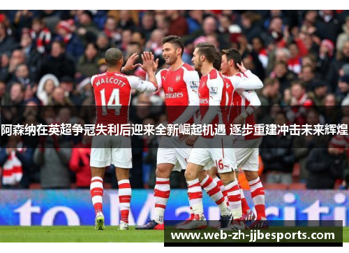 阿森纳在英超争冠失利后迎来全新崛起机遇 逐步重建冲击未来辉煌 阿森纳在英超争冠失利后迎来全新崛起机遇 逐步重建冲击未来辉煌